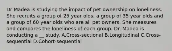 Dr Madea is studying the impact of pet ownership on loneliness. She recruits a group of 25 year olds, a group of 35 year olds and a group of 60 year olds who are all pet owners. She measures and compares the loneliness of each group. Dr. Madea is conducting a __ study. A.Cross-sectional B.Longitudinal C.Cross-sequential D.Cohort-sequential