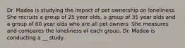 Dr. Madea is studying the impact of pet ownership on loneliness. She recruits a group of 25 year olds, a group of 35 year olds and a group of 60 year olds who are all pet owners. She measures and compares the loneliness of each group. Dr. Madea is conducting a __ study.