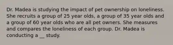 Dr. Madea is studying the impact of pet ownership on loneliness. She recruits a group of 25 year olds, a group of 35 year olds and a group of 60 year olds who are all pet owners. She measures and compares the loneliness of each group. Dr. Madea is conducting a __ study.