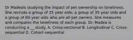 Dr Madeais studying the impact of pet ownership on loneliness. She recruits a group of 25 year olds, a group of 35 year olds and a group of 60 year olds who are all pet owners. She measures and compares the loneliness of each group. Dr. Madea is conducting a __ study. A. Cross-sectional B. Longitudinal C. Cross-sequential D. Cohort-sequential