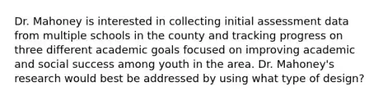 Dr. Mahoney is interested in collecting initial assessment data from multiple schools in the county and tracking progress on three different academic goals focused on improving academic and social success among youth in the area. Dr. Mahoney's research would best be addressed by using what type of design?