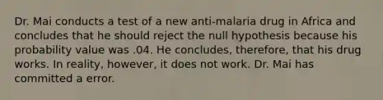 Dr. Mai conducts a test of a new anti-malaria drug in Africa and concludes that he should reject the null hypothesis because his probability value was .04. He concludes, therefore, that his drug works. In reality, however, it does not work. Dr. Mai has committed a error.