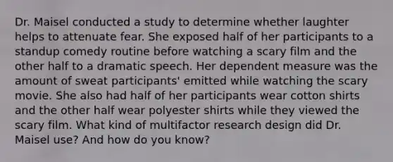 Dr. Maisel conducted a study to determine whether laughter helps to attenuate fear. She exposed half of her participants to a standup comedy routine before watching a scary film and the other half to a dramatic speech. Her dependent measure was the amount of sweat participants' emitted while watching the scary movie. She also had half of her participants wear cotton shirts and the other half wear polyester shirts while they viewed the scary film. What kind of multifactor research design did Dr. Maisel use? And how do you know?