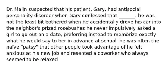 Dr. Malin suspected that his patient, Gary, had antisocial personality disorder when Gary confessed that _______. he was not the least bit bothered when he accidentally drove his car into the neighbor's prized rosebushes he never impulsively asked a girl to go out on a date, preferring instead to memorize exactly what he would say to her in advance at school, he was often the naïve "patsy" that other people took advantage of he felt anxious at his new job and resented a coworker who always seemed to be relaxed