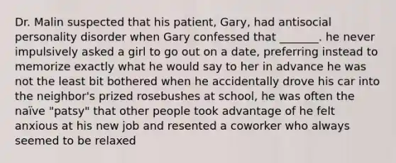 Dr. Malin suspected that his patient, Gary, had antisocial personality disorder when Gary confessed that _______. he never impulsively asked a girl to go out on a date, preferring instead to memorize exactly what he would say to her in advance he was not the least bit bothered when he accidentally drove his car into the neighbor's prized rosebushes at school, he was often the naïve "patsy" that other people took advantage of he felt anxious at his new job and resented a coworker who always seemed to be relaxed