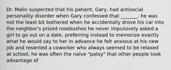 Dr. Malin suspected that his patient, Gary, had antisocial personality disorder when Gary confessed that _______. he was not the least bit bothered when he accidentally drove his car into the neighbor's prized rosebushes he never impulsively asked a girl to go out on a date, preferring instead to memorize exactly what he would say to her in advance he felt anxious at his new job and resented a coworker who always seemed to be relaxed at school, he was often the naïve "patsy" that other people took advantage of