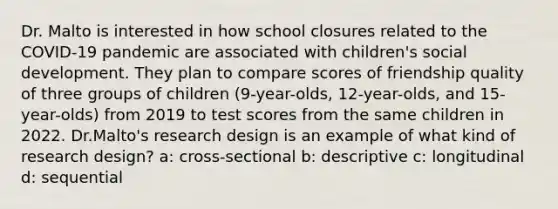 Dr. Malto is interested in how school closures related to the COVID-19 pandemic are associated with children's social development. They plan to compare scores of friendship quality of three groups of children (9-year-olds, 12-year-olds, and 15-year-olds) from 2019 to test scores from the same children in 2022. Dr.Malto's research design is an example of what kind of research design? a: cross-sectional b: descriptive c: longitudinal d: sequential