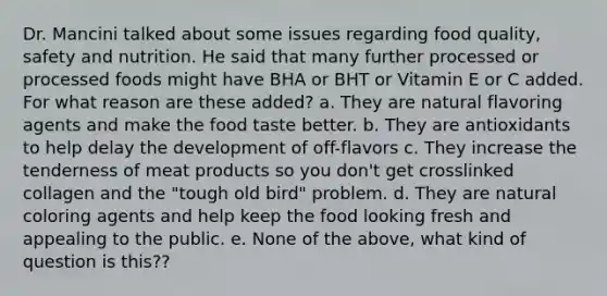 Dr. Mancini talked about some issues regarding food quality, safety and nutrition. He said that many further processed or processed foods might have BHA or BHT or Vitamin E or C added. For what reason are these added? a. They are natural flavoring agents and make the food taste better. b. They are antioxidants to help delay the development of off-flavors c. They increase the tenderness of meat products so you don't get crosslinked collagen and the "tough old bird" problem. d. They are natural coloring agents and help keep the food looking fresh and appealing to the public. e. None of the above, what kind of question is this??