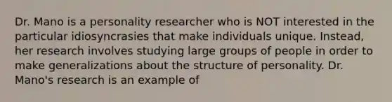 Dr. Mano is a personality researcher who is NOT interested in the particular idiosyncrasies that make individuals unique. Instead, her research involves studying large groups of people in order to make generalizations about the structure of personality. Dr. Mano's research is an example of