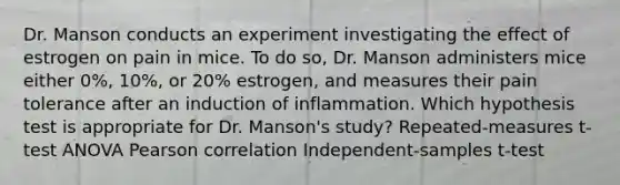 Dr. Manson conducts an experiment investigating the effect of estrogen on pain in mice. To do so, Dr. Manson administers mice either 0%, 10%, or 20% estrogen, and measures their pain tolerance after an induction of inflammation. Which hypothesis test is appropriate for Dr. Manson's study? Repeated-measures t-test ANOVA Pearson correlation Independent-samples t-test