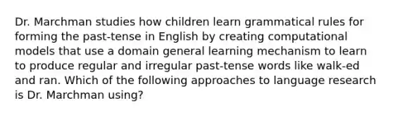 Dr. Marchman studies how children learn grammatical rules for forming the past-tense in English by creating computational models that use a domain general learning mechanism to learn to produce regular and irregular past-tense words like walk-ed and ran. Which of the following approaches to language research is Dr. Marchman using?