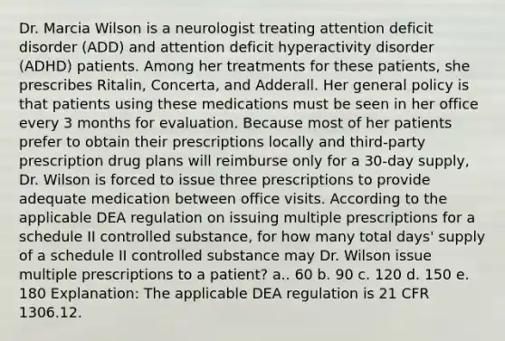 Dr. Marcia Wilson is a neurologist treating attention deficit disorder (ADD) and attention deficit hyperactivity disorder (ADHD) patients. Among her treatments for these patients, she prescribes Ritalin, Concerta, and Adderall. Her general policy is that patients using these medications must be seen in her office every 3 months for evaluation. Because most of her patients prefer to obtain their prescriptions locally and third-party prescription drug plans will reimburse only for a 30-day supply, Dr. Wilson is forced to issue three prescriptions to provide adequate medication between office visits. According to the applicable DEA regulation on issuing multiple prescriptions for a schedule II controlled substance, for how many total days' supply of a schedule II controlled substance may Dr. Wilson issue multiple prescriptions to a patient? a.. 60 b. 90 c. 120 d. 150 e. 180 Explanation: The applicable DEA regulation is 21 CFR 1306.12.