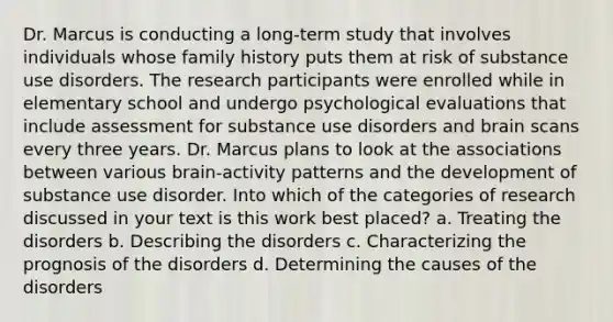 Dr. Marcus is conducting a long-term study that involves individuals whose family history puts them at risk of substance use disorders. The research participants were enrolled while in elementary school and undergo psychological evaluations that include assessment for substance use disorders and brain scans every three years. Dr. Marcus plans to look at the associations between various brain-activity patterns and the development of substance use disorder. Into which of the categories of research discussed in your text is this work best placed? a. Treating the disorders b. Describing the disorders c. Characterizing the prognosis of the disorders d. Determining the causes of the disorders