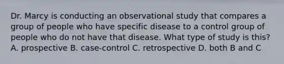 Dr. Marcy is conducting an observational study that compares a group of people who have specific disease to a control group of people who do not have that disease. What type of study is this? A. prospective B. case-control C. retrospective D. both B and C