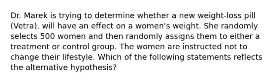 Dr. Marek is trying to determine whether a new weight-loss pill (Vetra). will have an effect on a women's weight. She randomly selects 500 women and then randomly assigns them to either a treatment or control group. The women are instructed not to change their lifestyle. Which of the following statements reflects the alternative hypothesis?