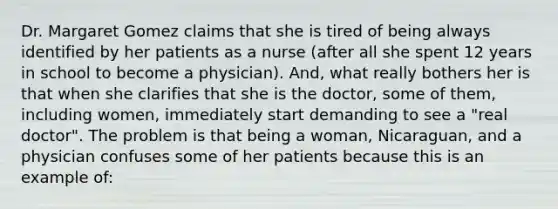 Dr. Margaret Gomez claims that she is tired of being always identified by her patients as a nurse (after all she spent 12 years in school to become a physician). And, what really bothers her is that when she clarifies that she is the doctor, some of them, including women, immediately start demanding to see a "real doctor". The problem is that being a woman, Nicaraguan, and a physician confuses some of her patients because this is an example of: