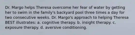 Dr. Margo helps Theresa overcome her fear of water by getting her to swim in the family's backyard pool three times a day for two consecutive weeks. Dr. Margo's approach to helping Theresa BEST illustrates: a. cognitive therapy. b. insight therapy. c. exposure therapy. d. aversive conditioning.