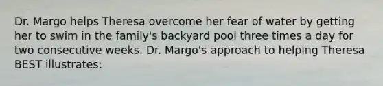 Dr. Margo helps Theresa overcome her fear of water by getting her to swim in the family's backyard pool three times a day for two consecutive weeks. Dr. Margo's approach to helping Theresa BEST illustrates: