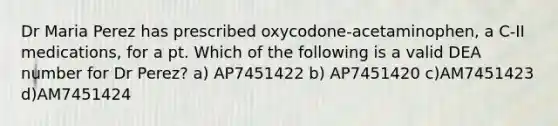 Dr Maria Perez has prescribed oxycodone-acetaminophen, a C-II medications, for a pt. Which of the following is a valid DEA number for Dr Perez? a) AP7451422 b) AP7451420 c)AM7451423 d)AM7451424