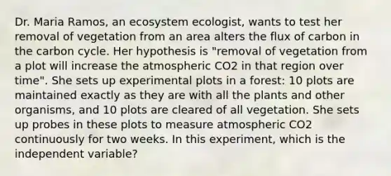 Dr. Maria Ramos, an ecosystem ecologist, wants to test her removal of vegetation from an area alters the flux of carbon in the carbon cycle. Her hypothesis is "removal of vegetation from a plot will increase the atmospheric CO2 in that region over time". She sets up experimental plots in a forest: 10 plots are maintained exactly as they are with all the plants and other organisms, and 10 plots are cleared of all vegetation. She sets up probes in these plots to measure atmospheric CO2 continuously for two weeks. In this experiment, which is the independent variable?