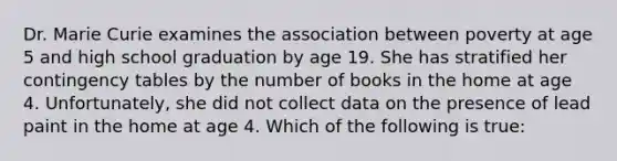 Dr. Marie Curie examines the association between poverty at age 5 and high school graduation by age 19. She has stratified her contingency tables by the number of books in the home at age 4. Unfortunately, she did not collect data on the presence of lead paint in the home at age 4. Which of the following is true: