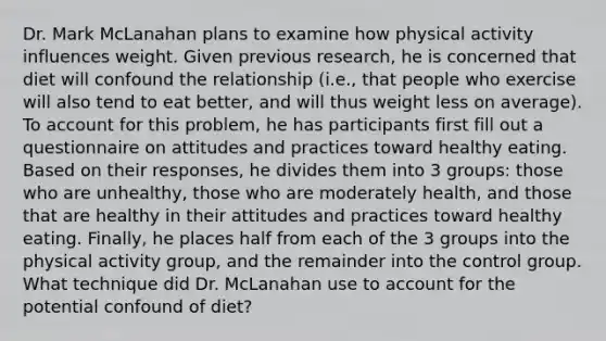 Dr. Mark McLanahan plans to examine how physical activity influences weight. Given previous research, he is concerned that diet will confound the relationship (i.e., that people who exercise will also tend to eat better, and will thus weight less on average). To account for this problem, he has participants first fill out a questionnaire on attitudes and practices toward healthy eating. Based on their responses, he divides them into 3 groups: those who are unhealthy, those who are moderately health, and those that are healthy in their attitudes and practices toward healthy eating. Finally, he places half from each of the 3 groups into the physical activity group, and the remainder into the control group. What technique did Dr. McLanahan use to account for the potential confound of diet?