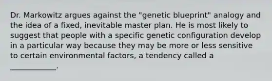 Dr. Markowitz argues against the "genetic blueprint" analogy and the idea of a fixed, inevitable master plan. He is most likely to suggest that people with a specific genetic configuration develop in a particular way because they may be more or less sensitive to certain environmental factors, a tendency called a ____________.