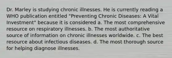 Dr. Marley is studying chronic illnesses. He is currently reading a WHO publication entitled "Preventing Chronic Diseases: A Vital Investment" because it is considered a. The most comprehensive resource on respiratory illnesses. b. The most authoritative source of information on chronic illnesses worldwide. c. The best resource about infectious diseases. d. The most thorough source for helping diagnose illnesses.