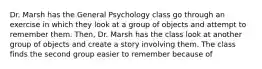 Dr. Marsh has the General Psychology class go through an exercise in which they look at a group of objects and attempt to remember them. Then, Dr. Marsh has the class look at another group of objects and create a story involving them. The class finds the second group easier to remember because of