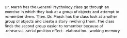 Dr. Marsh has the General Psychology class go through an exercise in which they look at a group of objects and attempt to remember them. Then, Dr. Marsh has the class look at another group of objects and create a story involving them. The class finds the second group easier to remember because of .rehearsal. .serial position effect. .elaboration. .working memory.