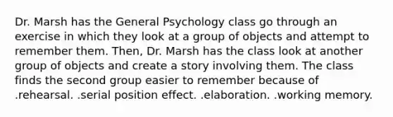 Dr. Marsh has the General Psychology class go through an exercise in which they look at a group of objects and attempt to remember them. Then, Dr. Marsh has the class look at another group of objects and create a story involving them. The class finds the second group easier to remember because of .rehearsal. .serial position effect. .elaboration. .working memory.