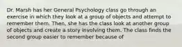 Dr. Marsh has her General Psychology class go through an exercise in which they look at a group of objects and attempt to remember them. Then, she has the class look at another group of objects and create a story involving them. The class finds the second group easier to remember because of