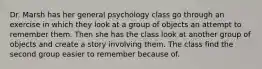 Dr. Marsh has her general psychology class go through an exercise in which they look at a group of objects an attempt to remember them. Then she has the class look at another group of objects and create a story involving them. The class find the second group easier to remember because of.