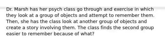 Dr. Marsh has her psych class go through and exercise in which they look at a group of objects and attempt to remember them. Then, she has the class look at another group of objects and create a story involving them. The class finds the second group easier to remember because of what?