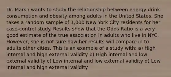 Dr. Marsh wants to study the relationship between energy drink consumption and obesity among adults in the United States. She takes a random sample of 1,000 New York City residents for her case-control study. Results show that the Odds Ratio is a very good estimate of the true association in adults who live in NYC. However, she is not sure how her results will compare in to adults other cities. This is an example of a study with: a) High internal and high external validity b) High internal and low external validity c) Low internal and low external validity d) Low internal and high external validity