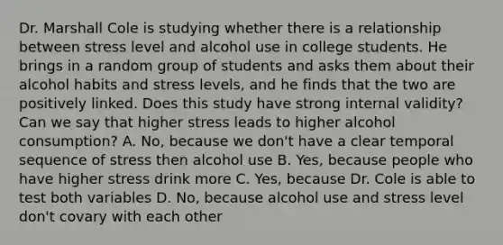 Dr. Marshall Cole is studying whether there is a relationship between stress level and alcohol use in college students. He brings in a random group of students and asks them about their alcohol habits and stress levels, and he finds that the two are positively linked. Does this study have strong internal validity? Can we say that higher stress leads to higher alcohol consumption? A. No, because we don't have a clear temporal sequence of stress then alcohol use B. Yes, because people who have higher stress drink more C. Yes, because Dr. Cole is able to test both variables D. No, because alcohol use and stress level don't covary with each other