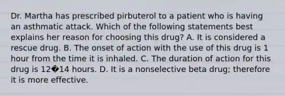 Dr. Martha has prescribed pirbuterol to a patient who is having an asthmatic attack. Which of the following statements best explains her reason for choosing this drug? A. It is considered a rescue drug. B. The onset of action with the use of this drug is 1 hour from the time it is inhaled. C. The duration of action for this drug is 12�14 hours. D. It is a nonselective beta drug; therefore it is more effective.