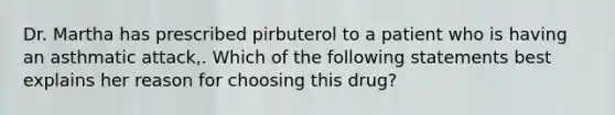 Dr. Martha has prescribed pirbuterol to a patient who is having an asthmatic attack,. Which of the following statements best explains her reason for choosing this drug?