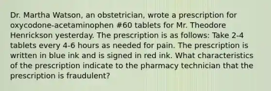 Dr. Martha Watson, an obstetrician, wrote a prescription for oxycodone-acetaminophen #60 tablets for Mr. Theodore Henrickson yesterday. The prescription is as follows: Take 2-4 tablets every 4-6 hours as needed for pain. The prescription is written in blue ink and is signed in red ink. What characteristics of the prescription indicate to the pharmacy technician that the prescription is fraudulent?