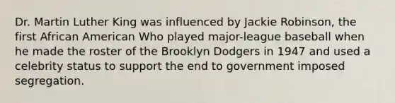 Dr. Martin Luther King was influenced by Jackie Robinson, the first African American Who played major-league baseball when he made the roster of the Brooklyn Dodgers in 1947 and used a celebrity status to support the end to government imposed segregation.