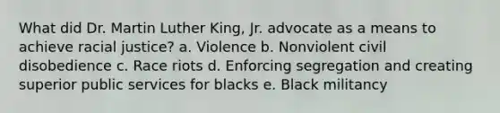 What did Dr. Martin Luther King, Jr. advocate as a means to achieve racial justice? a. Violence b. Nonviolent civil disobedience c. Race riots d. Enforcing segregation and creating superior public services for blacks e. Black militancy