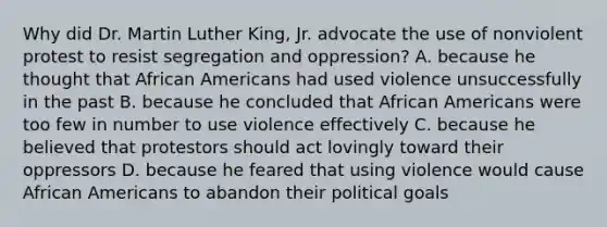 Why did Dr. <a href='https://www.questionai.com/knowledge/kRmiNnLmcW-martin-luther' class='anchor-knowledge'>martin luther</a> King, Jr. advocate the use of nonviolent protest to resist segregation and oppression? A. because he thought that <a href='https://www.questionai.com/knowledge/kktT1tbvGH-african-americans' class='anchor-knowledge'>african americans</a> had used violence unsuccessfully in the past B. because he concluded that African Americans were too few in number to use violence effectively C. because he believed that protestors should act lovingly toward their oppressors D. because he feared that using violence would cause African Americans to abandon their political goals