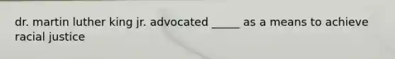 dr. martin luther king jr. advocated _____ as a means to achieve racial justice
