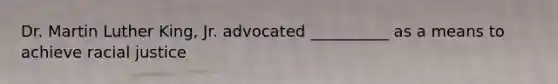 Dr. Martin Luther King, Jr. advocated __________ as a means to achieve racial justice