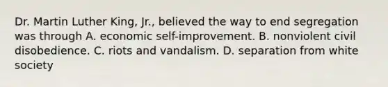 Dr. Martin Luther King, Jr., believed the way to end segregation was through A. economic self-improvement. B. nonviolent civil disobedience. C. riots and vandalism. D. separation from white society