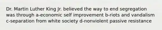 Dr. Martin Luther King Jr. believed the way to end segregation was through a-economic self improvement b-riots and vandalism c-separation from white society d-nonviolent passive resistance