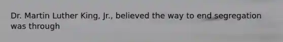 Dr. Martin Luther King, Jr., believed the way to end segregation was through