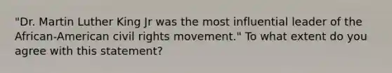 "Dr. Martin Luther King Jr was the most influential leader of the African-American civil rights movement." To what extent do you agree with this statement?