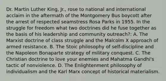 Dr. Martin Luther King, Jr., rose to national and international acclaim in the aftermath of the Montgomery Bus boycott after the arrest of respected seamstress Rosa Parks in 1955. In the struggle for freedom what two doctrines did he fuse together as the basis of his leadership and community outreach?: A. The Marxist doctrine of class struggle and the Malcolm X approach of armed resistance. B. The Stoic philosophy of self-discipline and the Napoleon Bonaparte strategy of military conquest. C. The Christian doctrine to love your enemies and Mahatma Gandhi's tactic of nonviolence. D. The Enlightenment philosophy of individualism and the Karl Marx concept of historical materialism.