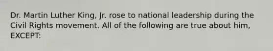 Dr. Martin Luther King, Jr. rose to national leadership during the Civil Rights movement. All of the following are true about him, EXCEPT: